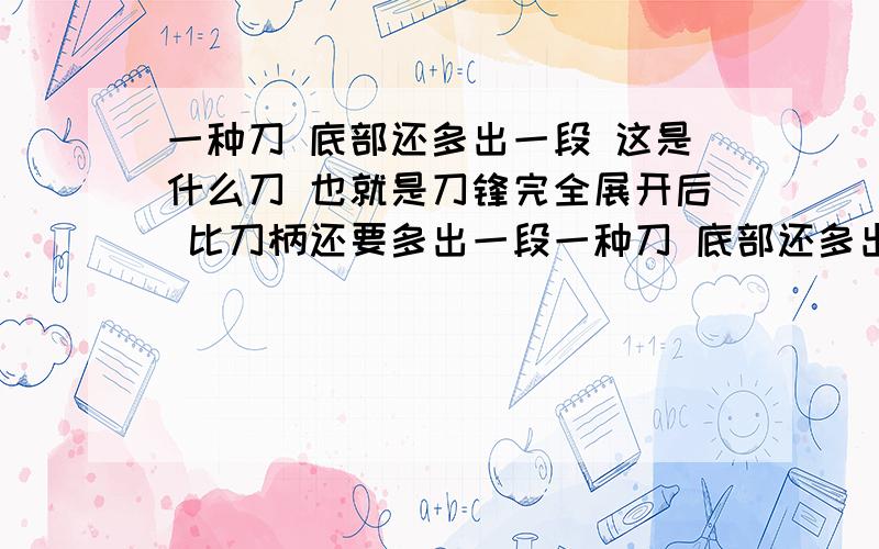 一种刀 底部还多出一段 这是什么刀 也就是刀锋完全展开后 比刀柄还要多出一段一种刀 底部还多出一段 这是什么刀