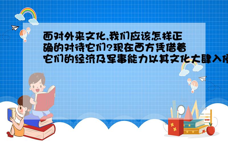 面对外来文化,我们应该怎样正确的对待它们?现在西方凭借着它们的经济及军事能力以其文化大肆入侵中国,欲对我中华民族进行“收服”.有的人认为西方是先进的,应该学；而有的人又认为