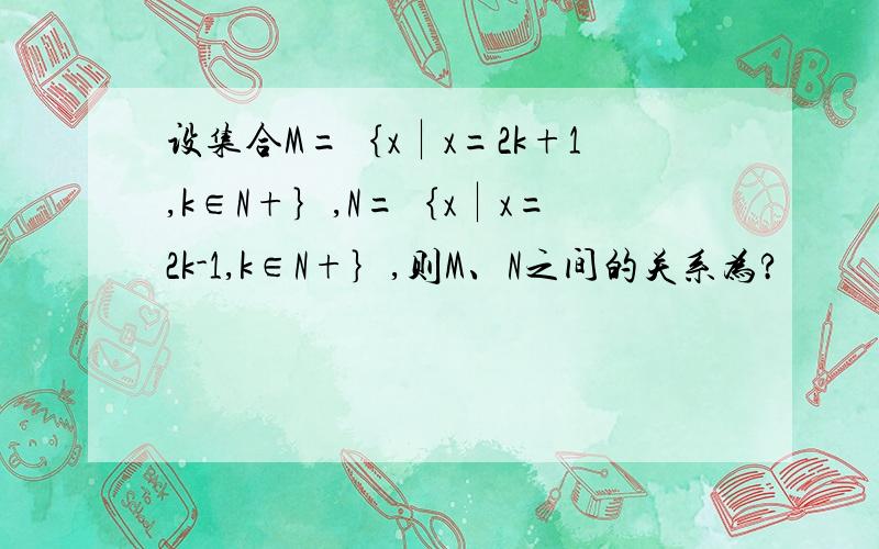 设集合M=｛x︱x=2k+1,k∈N+｝,N=｛x︱x=2k-1,k∈N+｝,则M、N之间的关系为?