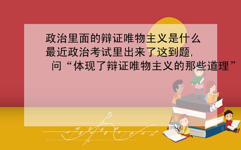 政治里面的辩证唯物主义是什么最近政治考试里出来了这到题, 问“体现了辩证唯物主义的那些道理”.我现在连辩证唯物主义都包括那些范围都不知道!更不知道该怎么去答..   谁能告诉我辩