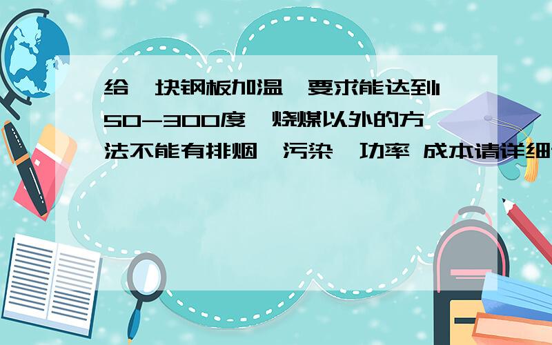 给一块钢板加温,要求能达到150-300度,烧煤以外的方法不能有排烟,污染,功率 成本请详细说明 继续