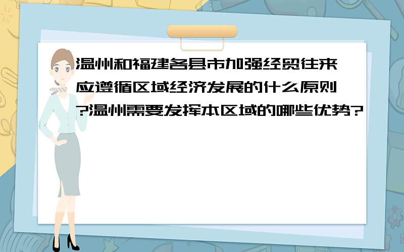 温州和福建各县市加强经贸往来应遵循区域经济发展的什么原则?温州需要发挥本区域的哪些优势?