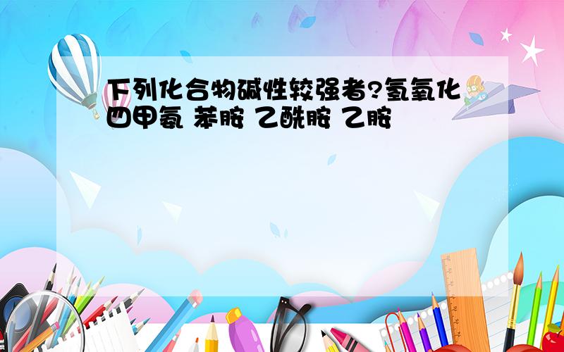 下列化合物碱性较强者?氢氧化四甲氨 苯胺 乙酰胺 乙胺