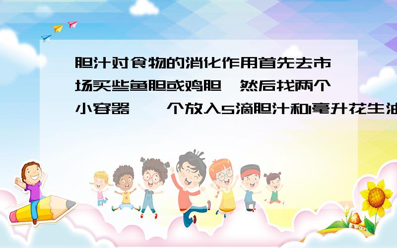 胆汁对食物的消化作用首先去市场买些鱼胆或鸡胆,然后找两个小容器,一个放入5滴胆汁和1毫升花生油,充分摇匀；另一个加入5滴清水和1毫升花生油,充分摇匀,然后观察 摇匀后,两个容器里的