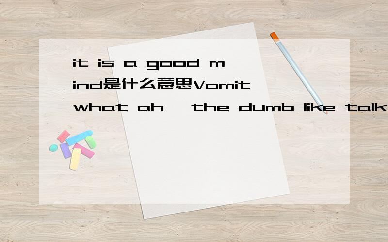 it is a good mind是什么意思Vomit what ah, the dumb like talk about this have no problem.啥意思