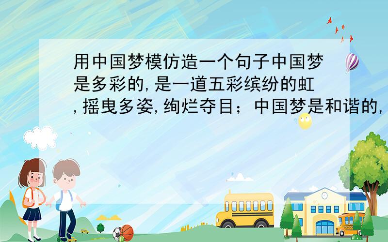 用中国梦模仿造一个句子中国梦是多彩的,是一道五彩缤纷的虹,摇曳多姿,绚烂夺目；中国梦是和谐的,是一幅温暖细腻的画,浓淡相宜,清新秀丽.要求结构相同.