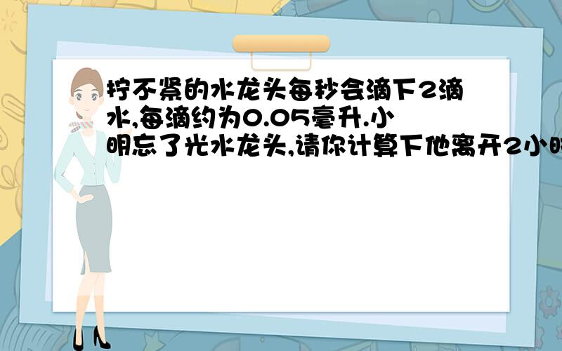 拧不紧的水龙头每秒会滴下2滴水,每滴约为0.05毫升.小明忘了光水龙头,请你计算下他离开2小时水滴了几毫升还有 假如有100万像小明的学生,要浪费多少水?