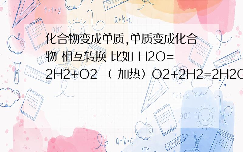 化合物变成单质,单质变成化合物 相互转换 比如 H2O=2H2+O2 （ 加热）O2+2H2=2H2O(点燃） 写多几个这样的