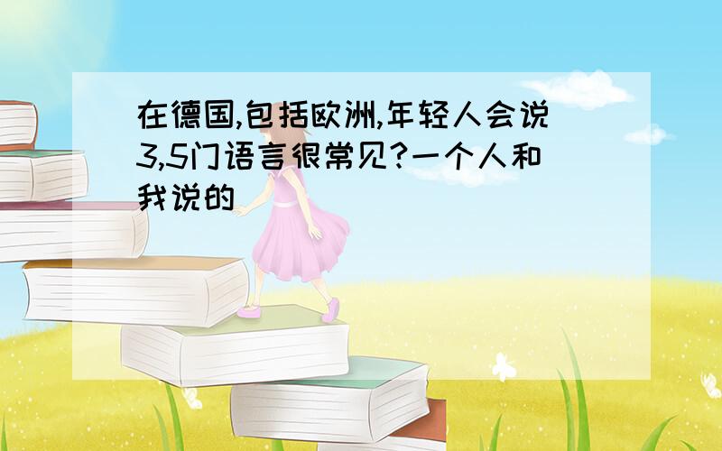 在德国,包括欧洲,年轻人会说3,5门语言很常见?一个人和我说的