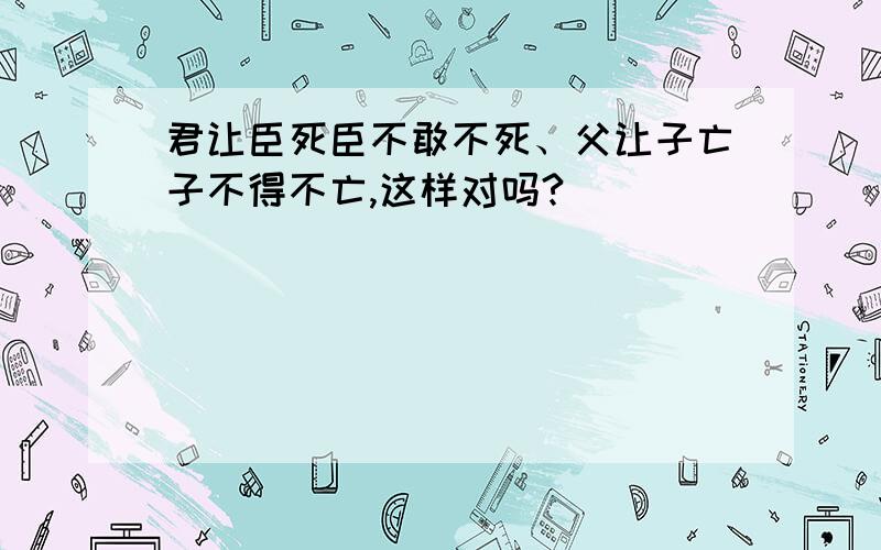 君让臣死臣不敢不死、父让子亡子不得不亡,这样对吗?