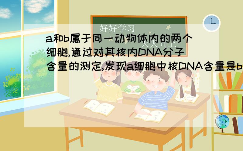 a和b属于同一动物体内的两个细胞,通过对其核内DNA分子含量的测定,发现a细胞中核DNA含量是b细胞的两倍,最可能的解释是A a是正常体细胞,b是处于减数第一次分裂结束时的细胞B a是处于有丝分