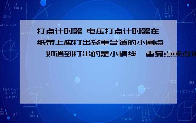 打点计时器 电压打点计时器在纸带上应打出轻重合适的小圆点,如遇到打出的是小横线、重复点或点迹不清晰,应调整振针距复写纸片的高度,或者调低电压,使之大一点 .调低电压,没看懂,求解