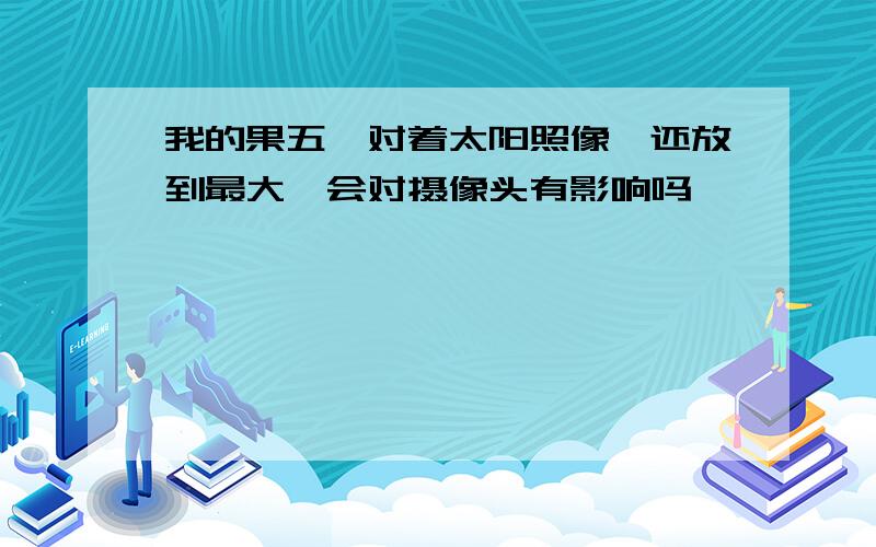 我的果五,对着太阳照像,还放到最大,会对摄像头有影响吗