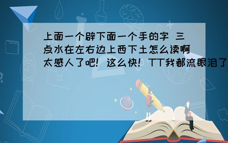 上面一个辟下面一个手的字 三点水在左右边上西下土怎么读啊太感人了吧！这么快！TT我都流眼泪了 哈哈 不过我该奖励谁啊