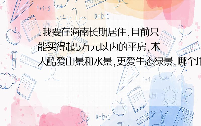 .我要在海南长期居住,目前只能买得起5万元以内的平房,本人酷爱山景和水景,更爱生态绿景.哪个地方能满足我的以上要求?你认为海南最好的居住地方是哪里?为什么好?