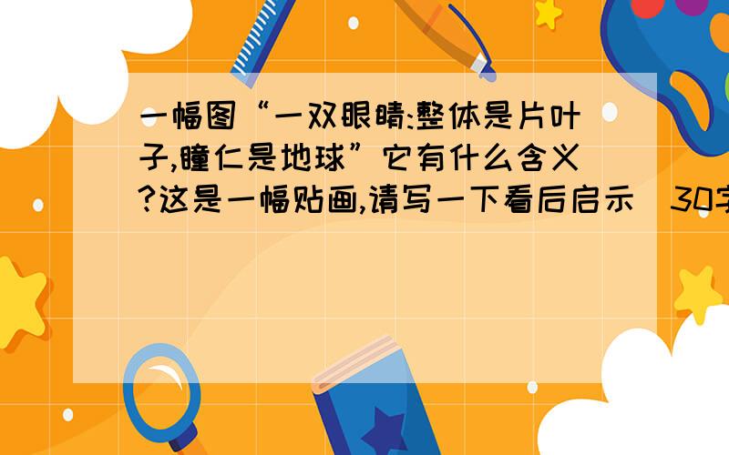 一幅图“一双眼睛:整体是片叶子,瞳仁是地球”它有什么含义?这是一幅贴画,请写一下看后启示（30字）这是只眼睛