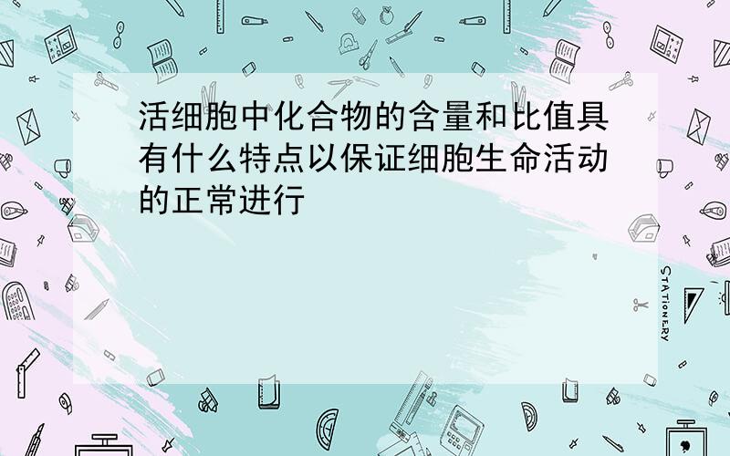 活细胞中化合物的含量和比值具有什么特点以保证细胞生命活动的正常进行