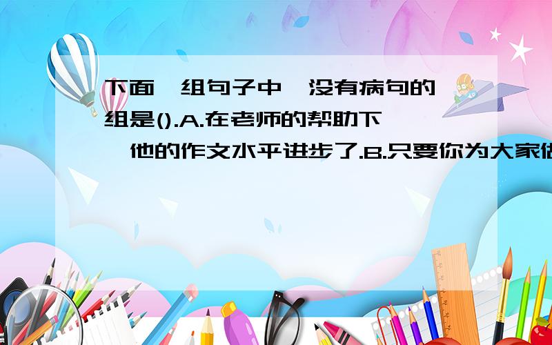 下面一组句子中,没有病句的一组是().A.在老师的帮助下,他的作文水平进步了.B.只要你为大家做好事,才会得到大家的信任.C.我们认真听取并讨论了校长的报告.D.通过这次活动,我们增加了友谊.