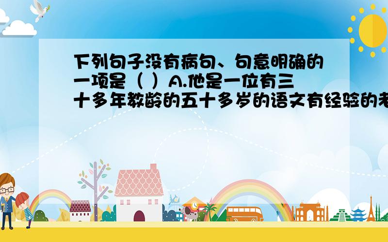 下列句子没有病句、句意明确的一项是（ ）A.他是一位有三十多年教龄的五十多岁的语文有经验的老师.B.不管气候条件怎样恶劣,他都坚持下来了.C.经过大家的努力,这道工序所用的时间节约