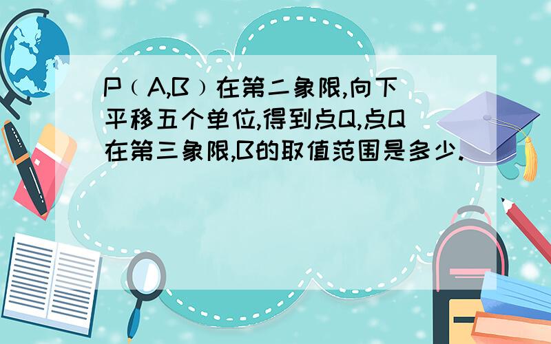 P﹙A,B﹚在第二象限,向下平移五个单位,得到点Q,点Q在第三象限,B的取值范围是多少.