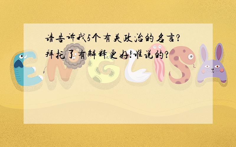 请告诉我5个有关政治的名言?拜托了有解释更好!谁说的?