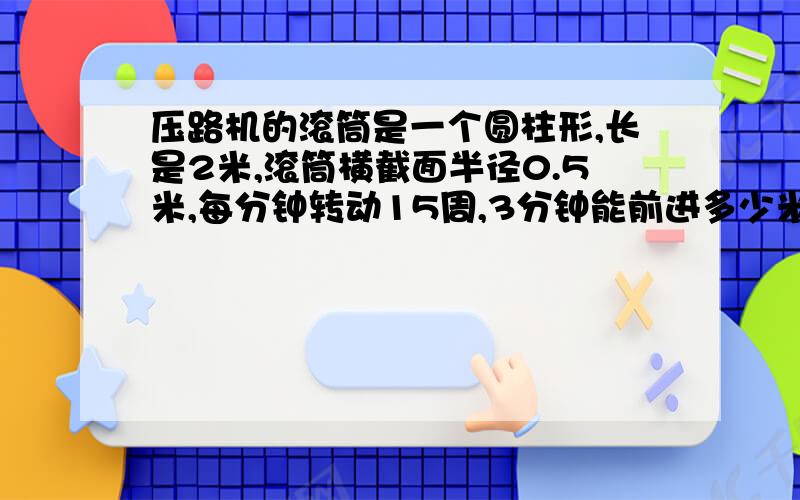 压路机的滚筒是一个圆柱形,长是2米,滚筒横截面半径0.5米,每分钟转动15周,3分钟能前进多少米?3分钟压路面多少平方米?