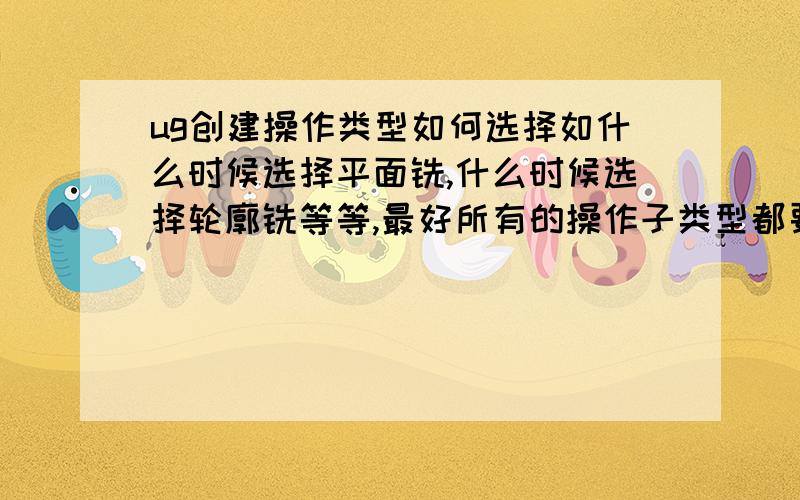 ug创建操作类型如何选择如什么时候选择平面铣,什么时候选择轮廓铣等等,最好所有的操作子类型都要介绍一下,各种类型之间的不同这处,产生的效果等等,有没有什么可比性.先谢谢了