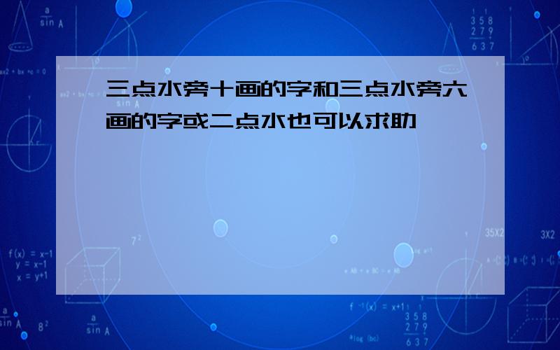 三点水旁十画的字和三点水旁六画的字或二点水也可以求助