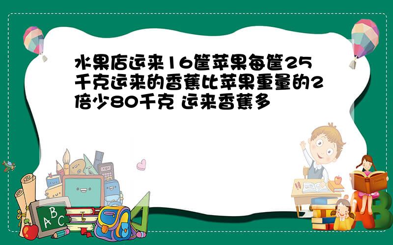 水果店运来16筐苹果每筐25千克运来的香蕉比苹果重量的2倍少80千克 运来香蕉多