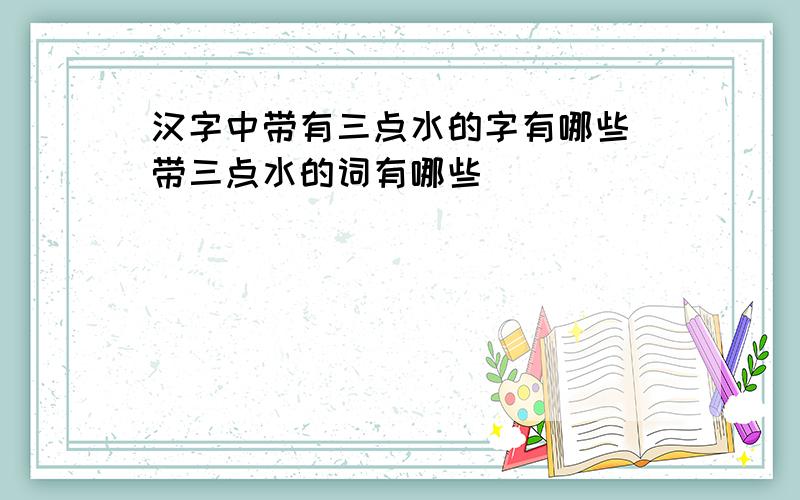 汉字中带有三点水的字有哪些 带三点水的词有哪些