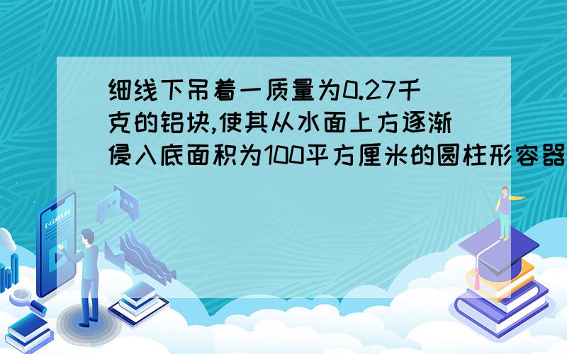 细线下吊着一质量为0.27千克的铝块,使其从水面上方逐渐侵入底面积为100平方厘米的圆柱形容器的水中.试求：（g取10牛,铝的密度为2.7克每立方厘米） （1）当铝块潜末在水中时,细绳对铝块的