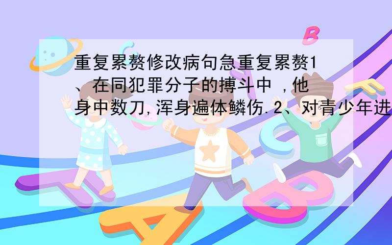 重复累赘修改病句急重复累赘1、在同犯罪分子的搏斗中 ,他身中数刀,浑身遍体鳞伤.2、对青少年进行社会主义荣辱观教育十分刻不容缓.3、“如烟”作为一种高科技产品,不含焦油、一氧化碳