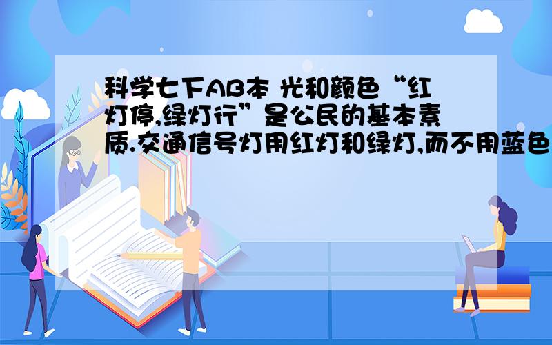 科学七下AB本 光和颜色“红灯停,绿灯行”是公民的基本素质.交通信号灯用红灯和绿灯,而不用蓝色和紫色等其他颜色的灯.对此,甲、乙、丙三位同学展开讨论.甲说：人的眼睛对红色光、绿色