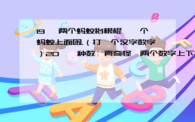 19、 两个蚂蚁抬根棍,一个蚂蚁上面困.（打一个汉字数字）20、一种数,真奇怪,两个数字上下排,一条横线分两家,母子相隔又赖.（打一种数）21、20÷3(打一成语)22、听候下令（打一数学名词）23