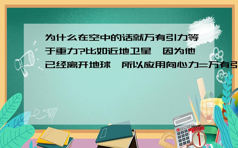 为什么在空中的话就万有引力等于重力?比如近地卫星,因为他已经离开地球,所以应用向心力=万有引力这个公式,但是为什么又用地表上万有引力=向心力+重力得到万有引力等于重力呢?这两个