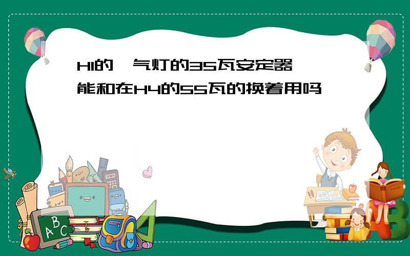 H1的氙气灯的35瓦安定器 能和在H4的55瓦的换着用吗