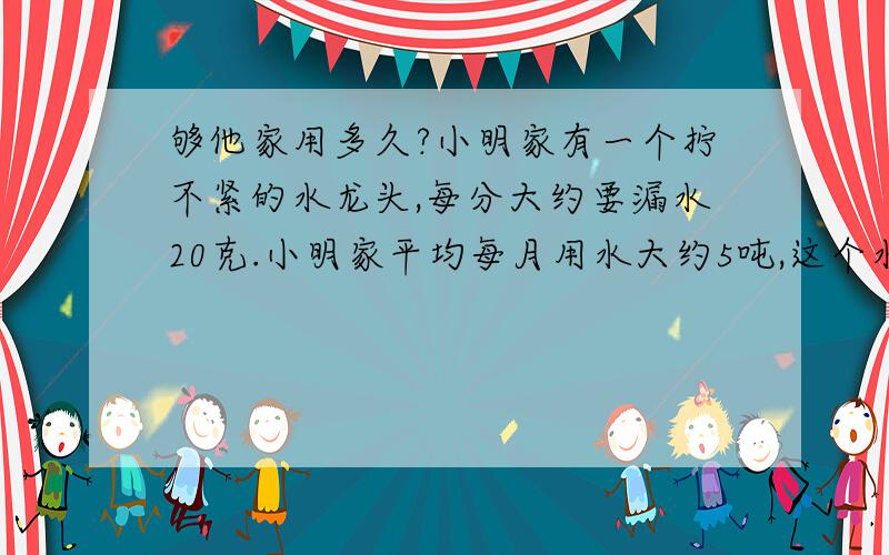 够他家用多久?小明家有一个拧不紧的水龙头,每分大约要漏水20克.小明家平均每月用水大约5吨,这个水龙头一年浪费的水大约够他家用多久?