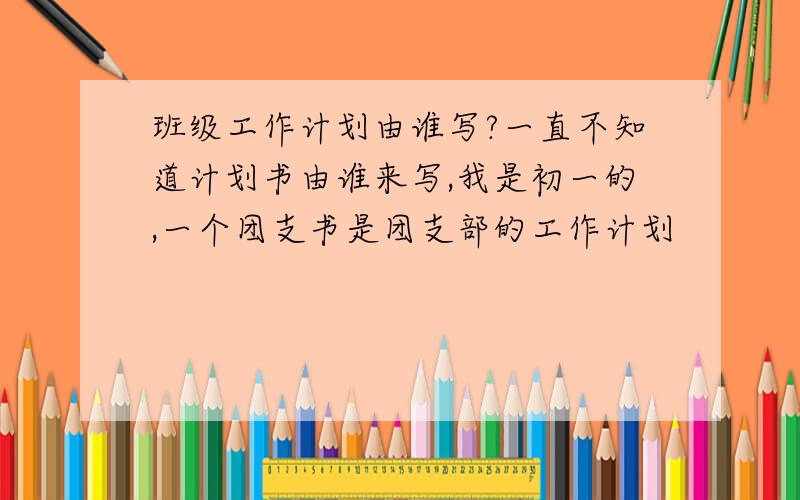 班级工作计划由谁写?一直不知道计划书由谁来写,我是初一的,一个团支书是团支部的工作计划