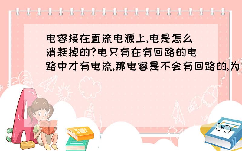 电容接在直流电源上,电是怎么消耗掉的?电只有在有回路的电路中才有电流,那电容是不会有回路的,为什么接在直流电上的电容会耗电 （比如说变频器）.电容在充电的过程是怎么消耗电的?我