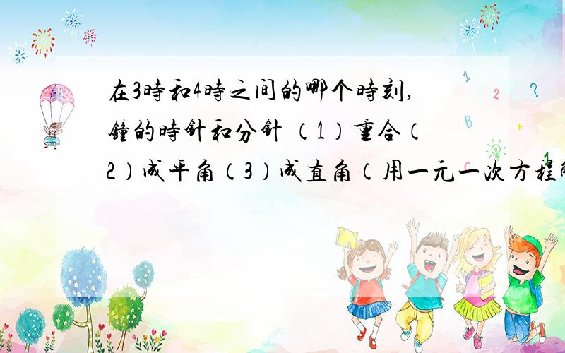 在3时和4时之间的哪个时刻,钟的时针和分针 （1）重合（2）成平角（3）成直角（用一元一次方程解