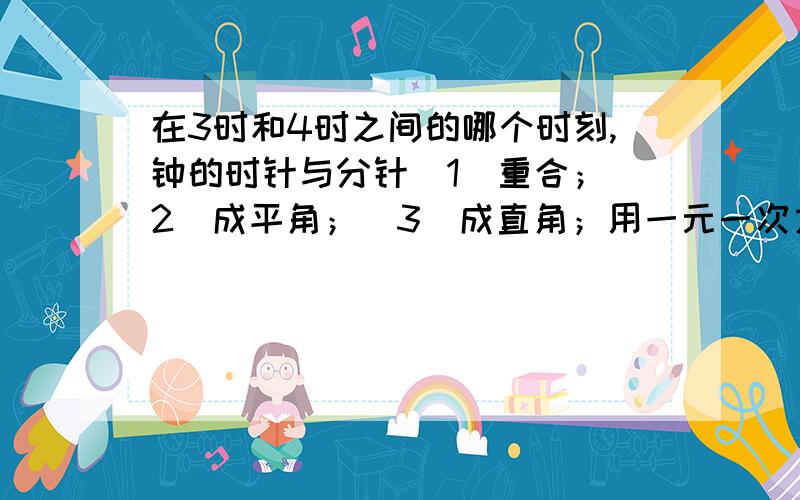 在3时和4时之间的哪个时刻,钟的时针与分针（1）重合；（2）成平角；（3）成直角；用一元一次方程解.