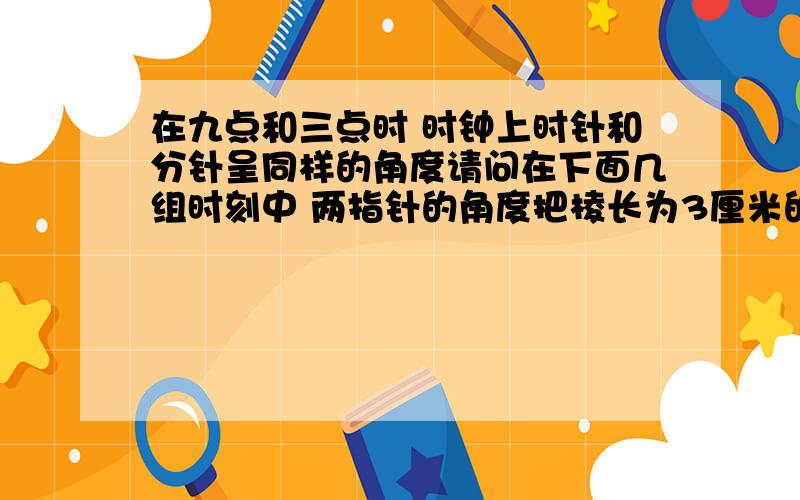 在九点和三点时 时钟上时针和分针呈同样的角度请问在下面几组时刻中 两指针的角度把棱长为3厘米的正方体的表面涂成红色后 在据成棱长为1厘米的小正方体 {无剩余耗损不计} 那么至少有