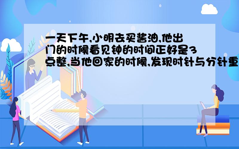 一天下午,小明去买酱油,他出门的时候看见钟的时间正好是3点整,当他回家的时候,发现时针与分针重合了,已知他只出去了不到20分钟.请问：他离开家多长时间?