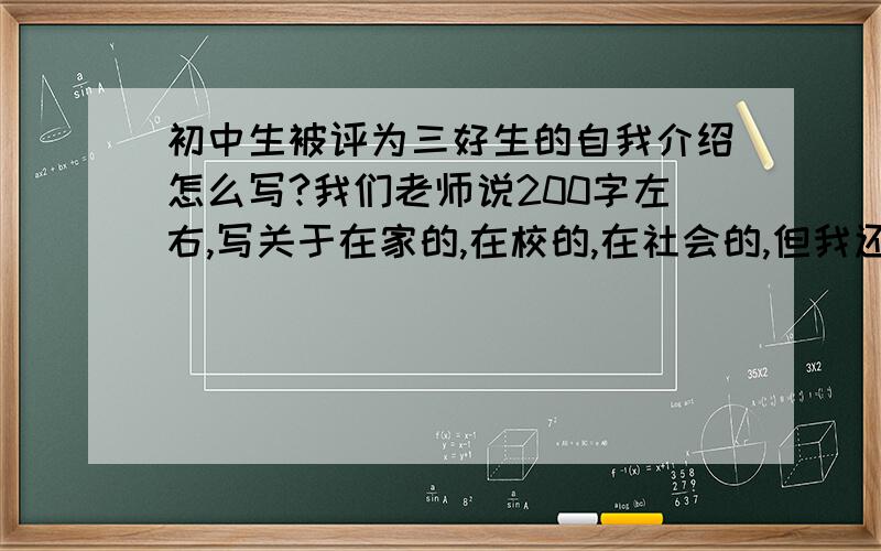 初中生被评为三好生的自我介绍怎么写?我们老师说200字左右,写关于在家的,在校的,在社会的,但我还是没有一个着力点啊!最好给我一个范文!