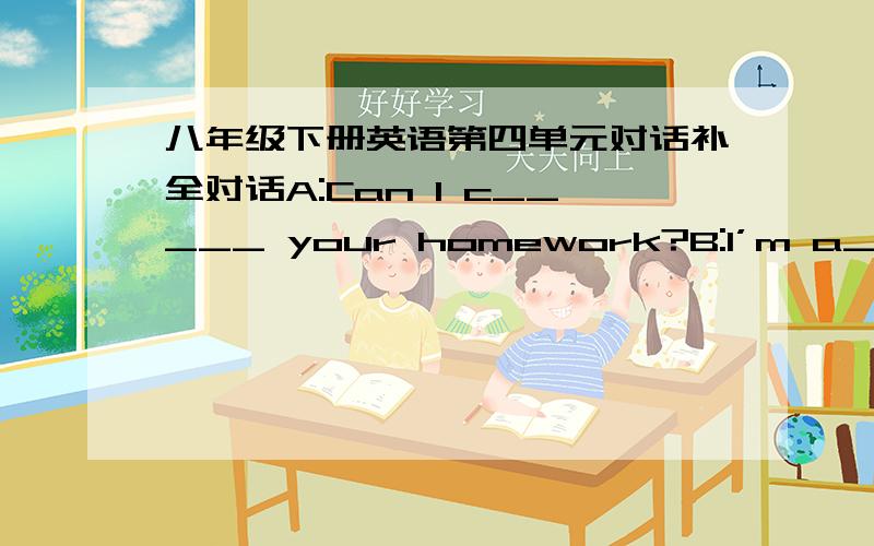 八年级下册英语第四单元对话补全对话A:Can I c_____ your homework?B:I’m a_______ not.But why do you w______ to copy my homework?A:I have f________ to do m_______.B:I don’t think it is a good i______ for you to copy my homework.A:Why