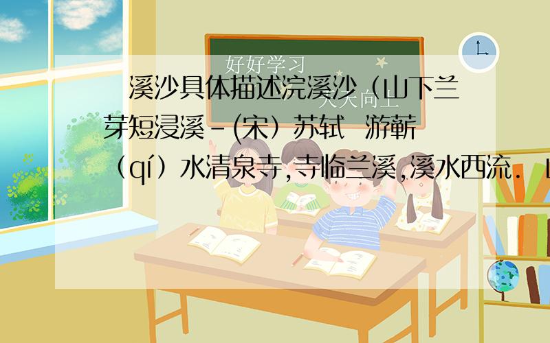 涴溪沙具体描述浣溪沙（山下兰芽短浸溪-(宋）苏轼  游蕲（qí）水清泉寺,寺临兰溪,溪水西流.  山下兰芽短浸溪,松间沙路净无泥.潇潇暮雨子规啼.  谁道人生无再少?门前流水尚能西!休将白发