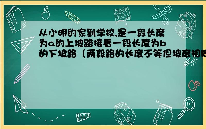 从小明的家到学校,是一段长度为a的上坡路接着一段长度为b的下坡路（两段路的长度不等但坡度相同）已知小明骑自行车走上坡路时的速度比走平路时的速度慢20%,走下坡路时的速度比走平路