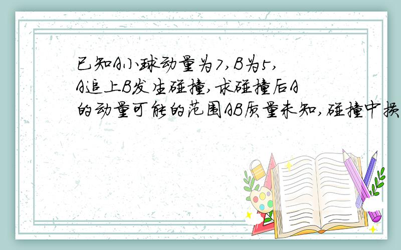 已知A小球动量为7,B为5,A追上B发生碰撞,求碰撞后A的动量可能的范围AB质量未知,碰撞中损失能量.