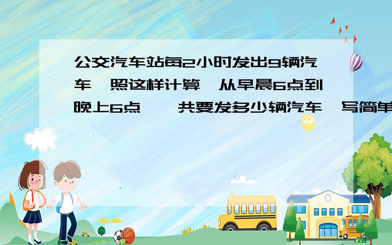 公交汽车站每2小时发出9辆汽车,照这样计算,从早晨6点到晚上6点,一共要发多少辆汽车、写简单点的算式