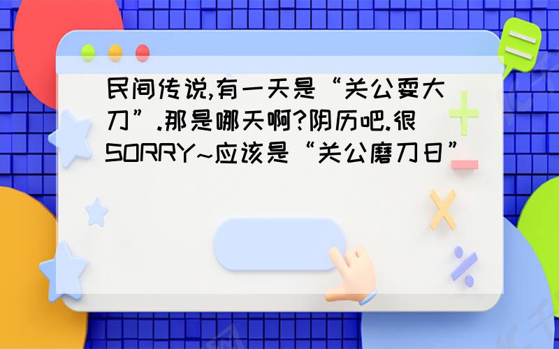 民间传说,有一天是“关公耍大刀”.那是哪天啊?阴历吧.很SORRY~应该是“关公磨刀日”